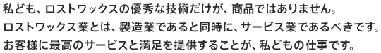 私ども、ロストワックスの優秀な技術だけが、商品ではありません。ロストワックス業とは、製造業であると同時に、サービス業であるべきです。お客様に最高のサービスと満足を提供することが、私どもの仕事です。